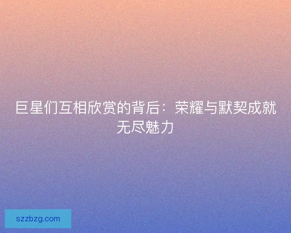 巨星们互相欣赏的背后：荣耀与默契成就无尽魅力