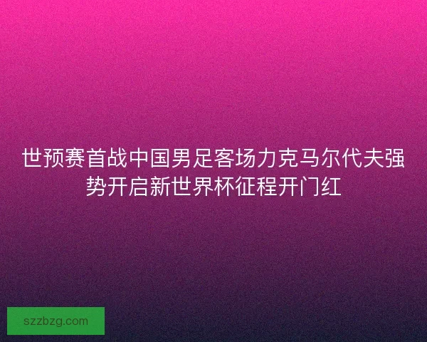 世预赛首战中国男足客场力克马尔代夫强势开启新世界杯征程开门红