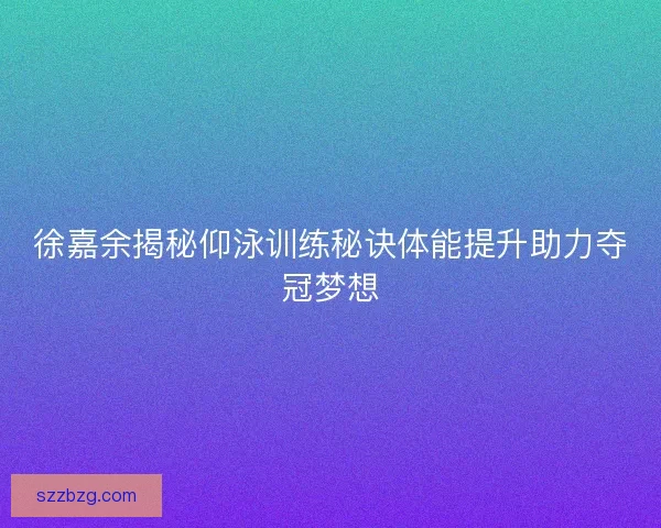 徐嘉余揭秘仰泳训练秘诀体能提升助力夺冠梦想