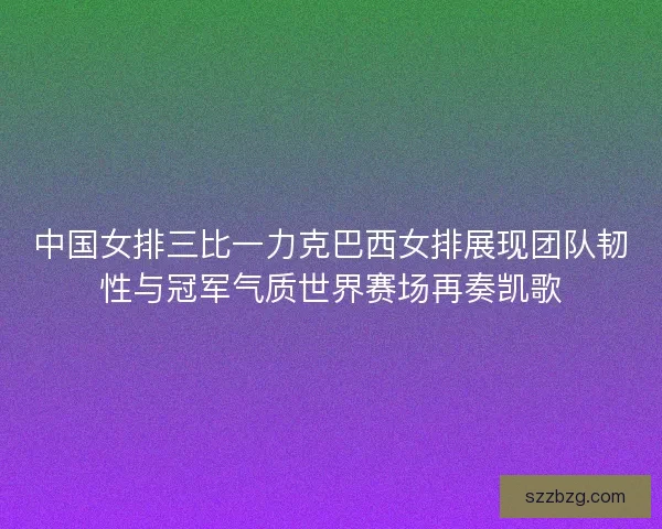 中国女排三比一力克巴西女排展现团队韧性与冠军气质世界赛场再奏凯歌