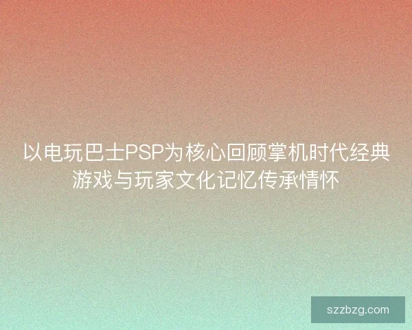 以电玩巴士PSP为核心回顾掌机时代经典游戏与玩家文化记忆传承情怀
