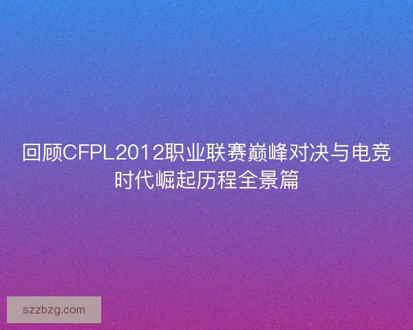 回顾CFPL2012职业联赛巅峰对决与电竞时代崛起历程全景篇
