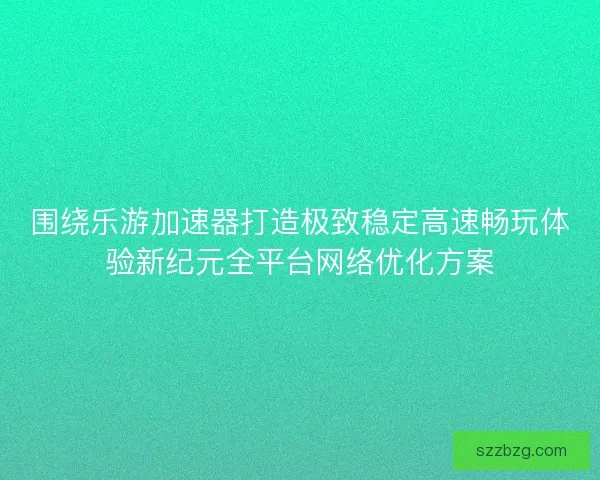 围绕乐游加速器打造极致稳定高速畅玩体验新纪元全平台网络优化方案
