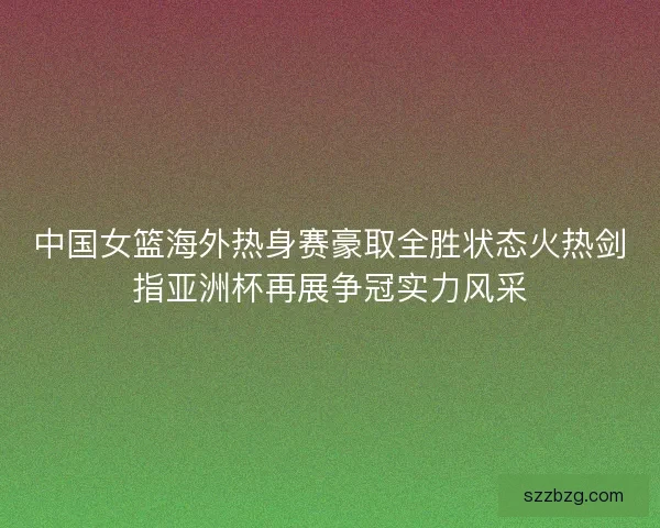 中国女篮海外热身赛豪取全胜状态火热剑指亚洲杯再展争冠实力风采
