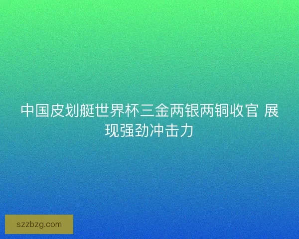 中国皮划艇世界杯三金两银两铜收官 展现强劲冲击力